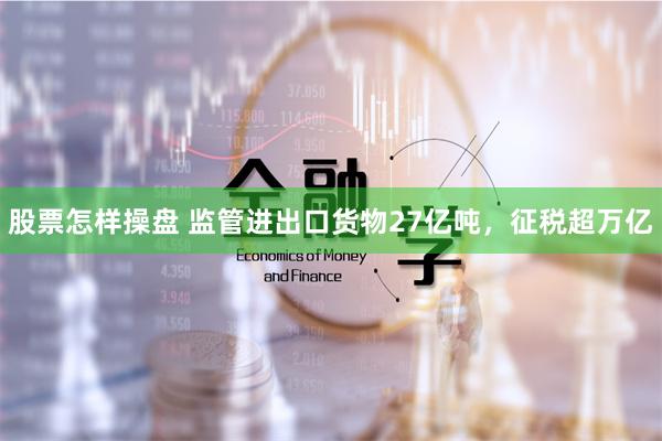 股票怎样操盘 监管进出口货物27亿吨，征税超万亿