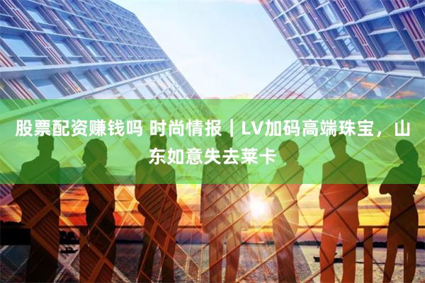 股票配资赚钱吗 时尚情报｜LV加码高端珠宝，山东如意失去莱卡