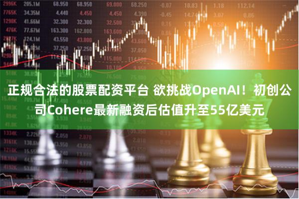 正规合法的股票配资平台 欲挑战OpenAI！初创公司Cohere最新融资后估值升至55亿美元