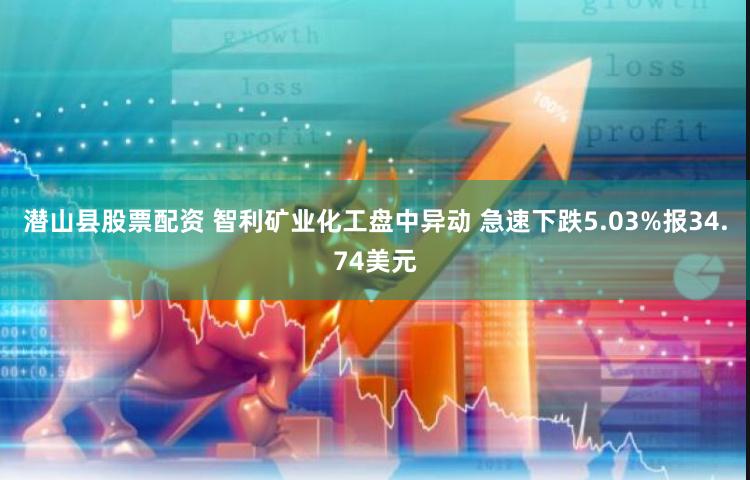 潜山县股票配资 智利矿业化工盘中异动 急速下跌5.03%报34.74美元