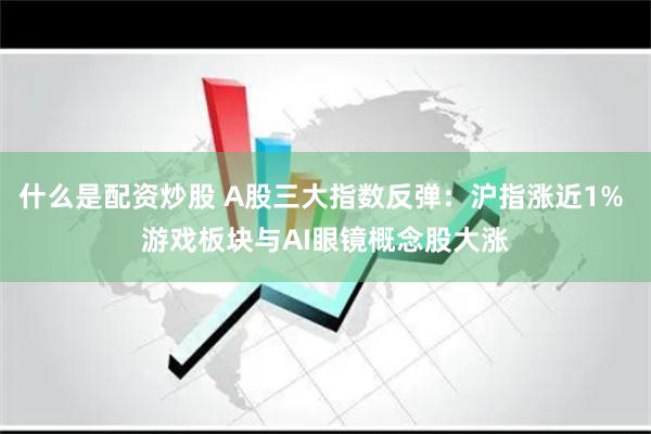 什么是配资炒股 A股三大指数反弹：沪指涨近1% 游戏板块与AI眼镜概念股大涨