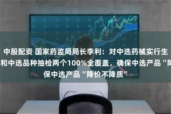 中股配资 国家药监局局长李利：对中选药械实行生产企业检查和中选品种抽检两个100%全覆盖，确保中选产品“降价不降质”