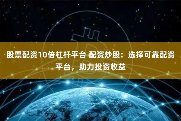 股票配资10倍杠杆平台 配资炒股：选择可靠配资平台，助力投资收益