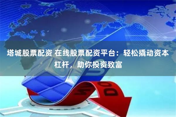 塔城股票配资 在线股票配资平台：轻松撬动资本杠杆，助你投资致富
