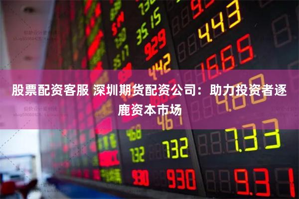 股票配资客服 深圳期货配资公司：助力投资者逐鹿资本市场