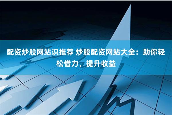 配资炒股网站识推荐 炒股配资网站大全：助你轻松借力，提升收益