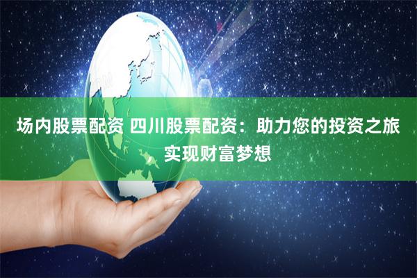场内股票配资 四川股票配资：助力您的投资之旅，实现财富梦想