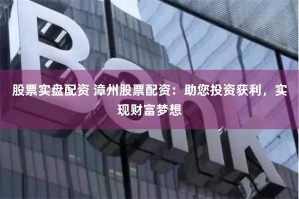 股票实盘配资 漳州股票配资：助您投资获利，实现财富梦想