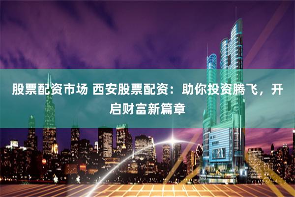 股票配资市场 西安股票配资：助你投资腾飞，开启财富新篇章