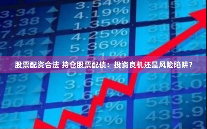 股票配资合法 持仓股票配债：投资良机还是风险陷阱？