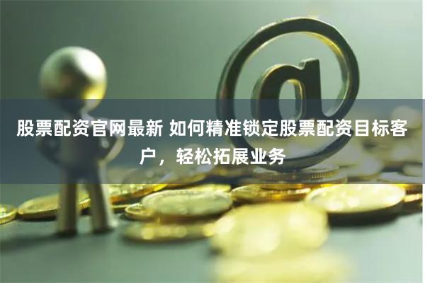 股票配资官网最新 如何精准锁定股票配资目标客户,轻松拓展业务